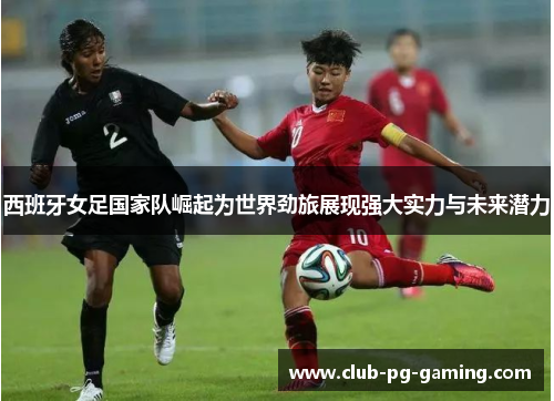 西班牙女足国家队崛起为世界劲旅展现强大实力与未来潜力