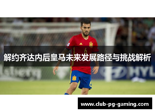 解约齐达内后皇马未来发展路径与挑战解析